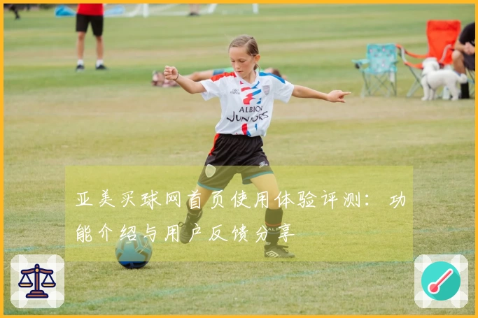 亚美买球网首页使用体验评测:功能介绍与用户反馈分享