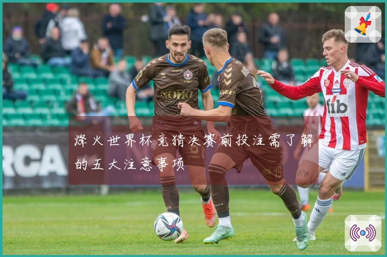 烽火世界杯竞猜决赛前投注需了解的五大注意事项