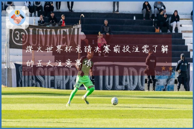 烽火世界杯竞猜决赛前投注需了解的五大注意事项
