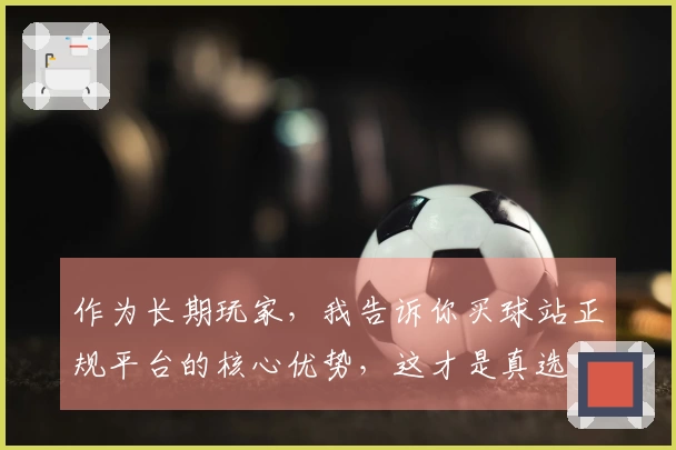 作为长期玩家，我告诉你买球站正规平台的核心优势，这才是真选