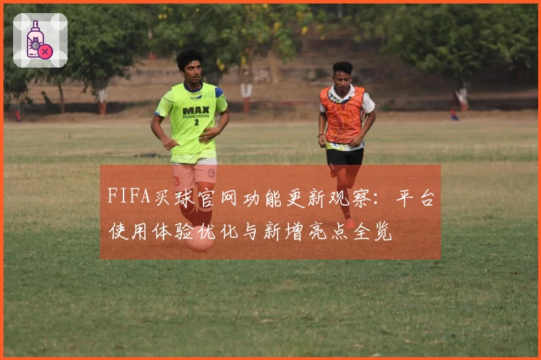 FIFA买球官网功能更新观察:平台使用体验优化与新增亮点全览