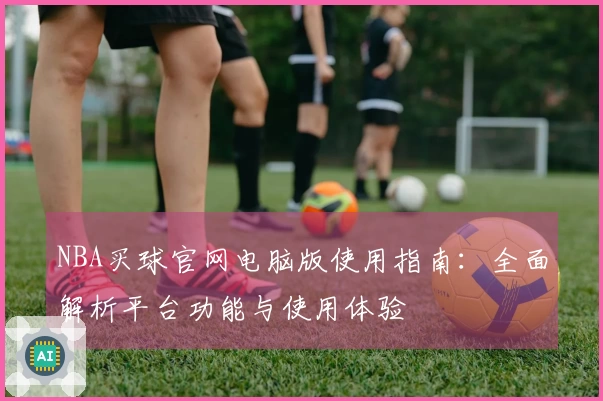 NBA买球官网电脑版使用指南:全面解析平台功能与使用体验